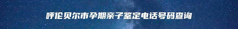 呼伦贝尔市孕期亲子鉴定电话号码查询