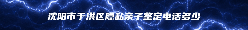 沈阳市于洪区隐私亲子鉴定电话多少