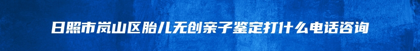 日照市岚山区胎儿无创亲子鉴定打什么电话咨询