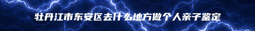 牡丹江市东安区去什么地方做个人亲子鉴定