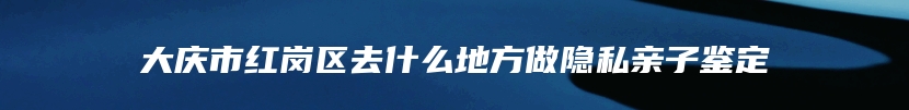 大庆市红岗区去什么地方做隐私亲子鉴定