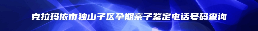 克拉玛依市独山子区孕期亲子鉴定电话号码查询