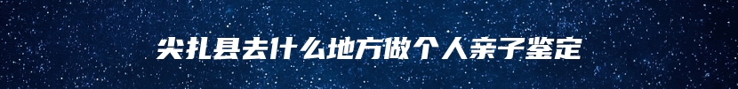 尖扎县去什么地方做个人亲子鉴定