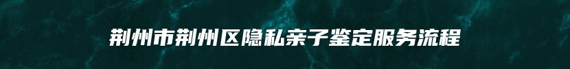 荆州市荆州区隐私亲子鉴定服务流程