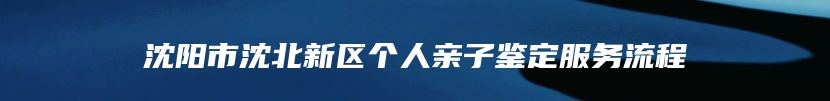 沈阳市沈北新区个人亲子鉴定服务流程