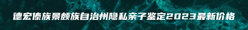 德宏傣族景颇族自治州隐私亲子鉴定2023最新价格