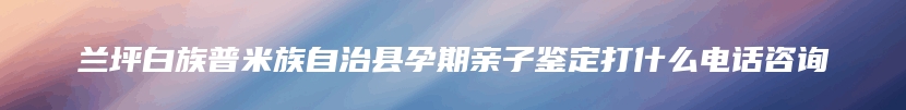 兰坪白族普米族自治县孕期亲子鉴定打什么电话咨询