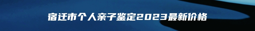 宿迁市个人亲子鉴定2023最新价格