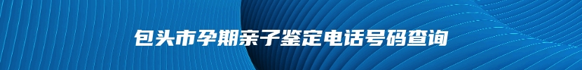 包头市孕期亲子鉴定电话号码查询