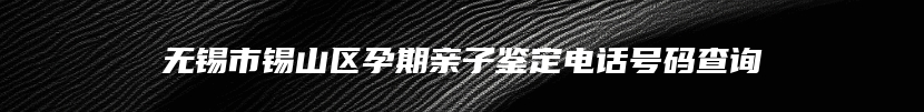 无锡市锡山区孕期亲子鉴定电话号码查询