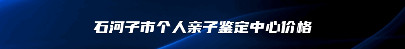 石河子市个人亲子鉴定中心价格