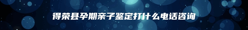 得荣县孕期亲子鉴定打什么电话咨询