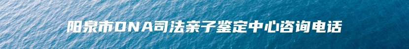 阳泉市DNA司法亲子鉴定中心咨询电话