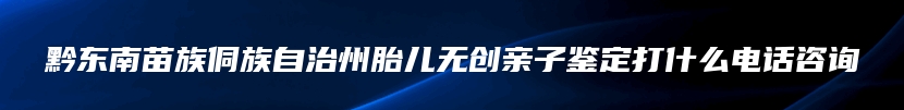 黔东南苗族侗族自治州胎儿无创亲子鉴定打什么电话咨询