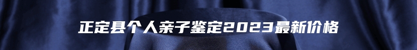 正定县个人亲子鉴定2023最新价格