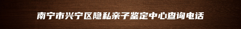 南宁市兴宁区隐私亲子鉴定中心查询电话