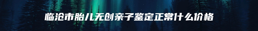 临沧市胎儿无创亲子鉴定正常什么价格