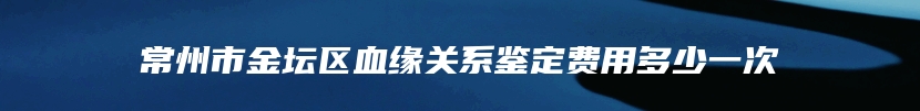 常州市金坛区血缘关系鉴定费用多少一次