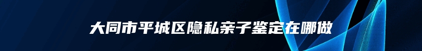 大同市平城区隐私亲子鉴定在哪做