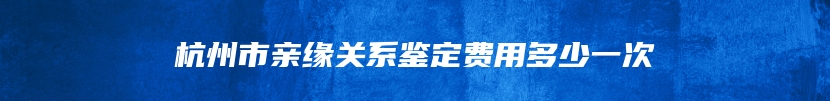 杭州市亲缘关系鉴定费用多少一次