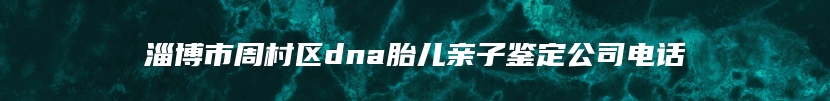 淄博市周村区dna胎儿亲子鉴定公司电话