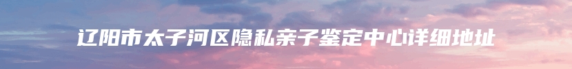 辽阳市太子河区隐私亲子鉴定中心详细地址