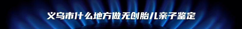 义乌市什么地方做无创胎儿亲子鉴定