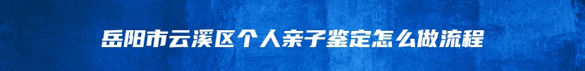 岳阳市云溪区个人亲子鉴定怎么做流程