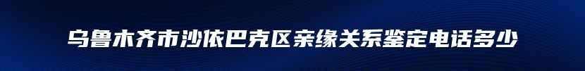 乌鲁木齐市沙依巴克区亲缘关系鉴定电话多少