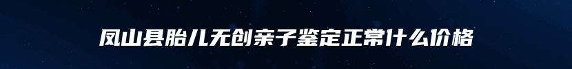 凤山县胎儿无创亲子鉴定正常什么价格