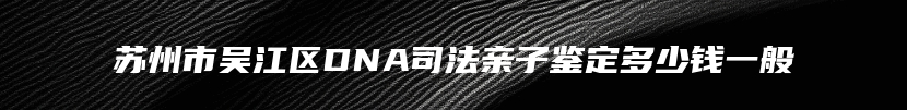 苏州市吴江区DNA司法亲子鉴定多少钱一般