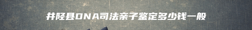 井陉县DNA司法亲子鉴定多少钱一般