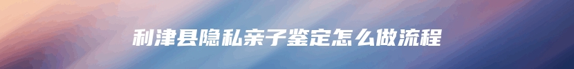 利津县隐私亲子鉴定怎么做流程
