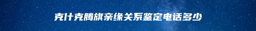 克什克腾旗亲缘关系鉴定电话多少