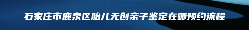石家庄市鹿泉区胎儿无创亲子鉴定在哪预约流程