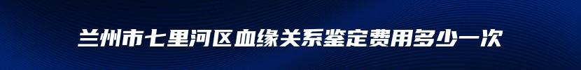 兰州市七里河区血缘关系鉴定费用多少一次