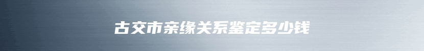 古交市亲缘关系鉴定多少钱