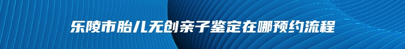 乐陵市胎儿无创亲子鉴定在哪预约流程
