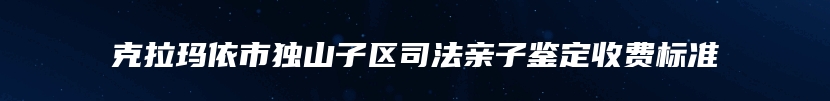 克拉玛依市独山子区司法亲子鉴定收费标准