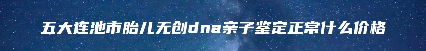 五大连池市胎儿无创dna亲子鉴定正常什么价格