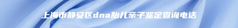 上海市静安区dna胎儿亲子鉴定查询电话