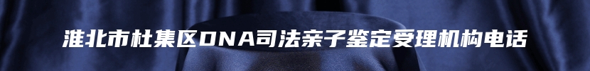 淮北市杜集区DNA司法亲子鉴定受理机构电话