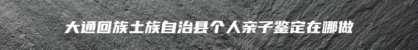 大通回族土族自治县个人亲子鉴定在哪做