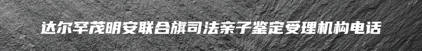 达尔罕茂明安联合旗司法亲子鉴定受理机构电话