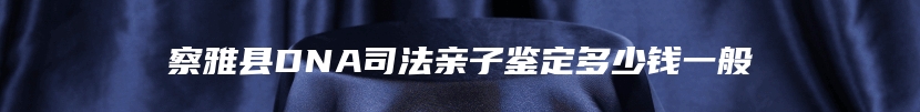 察雅县DNA司法亲子鉴定多少钱一般