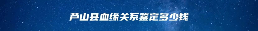 芦山县血缘关系鉴定多少钱