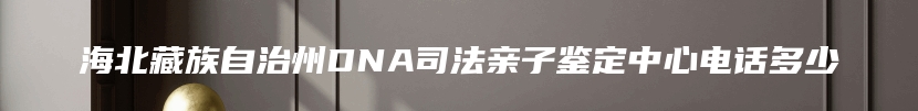 海北藏族自治州DNA司法亲子鉴定中心电话多少