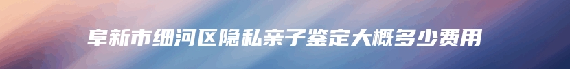 阜新市细河区隐私亲子鉴定大概多少费用