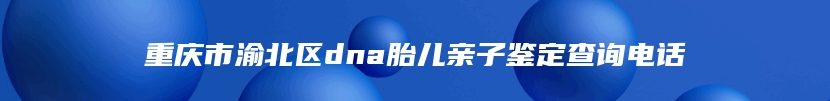 重庆市渝北区dna胎儿亲子鉴定查询电话