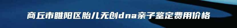 商丘市睢阳区胎儿无创dna亲子鉴定费用价格
